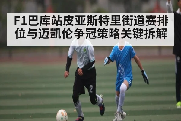 F1巴库站皮亚斯特里街道赛排位与迈凯伦争冠策略关键拆解